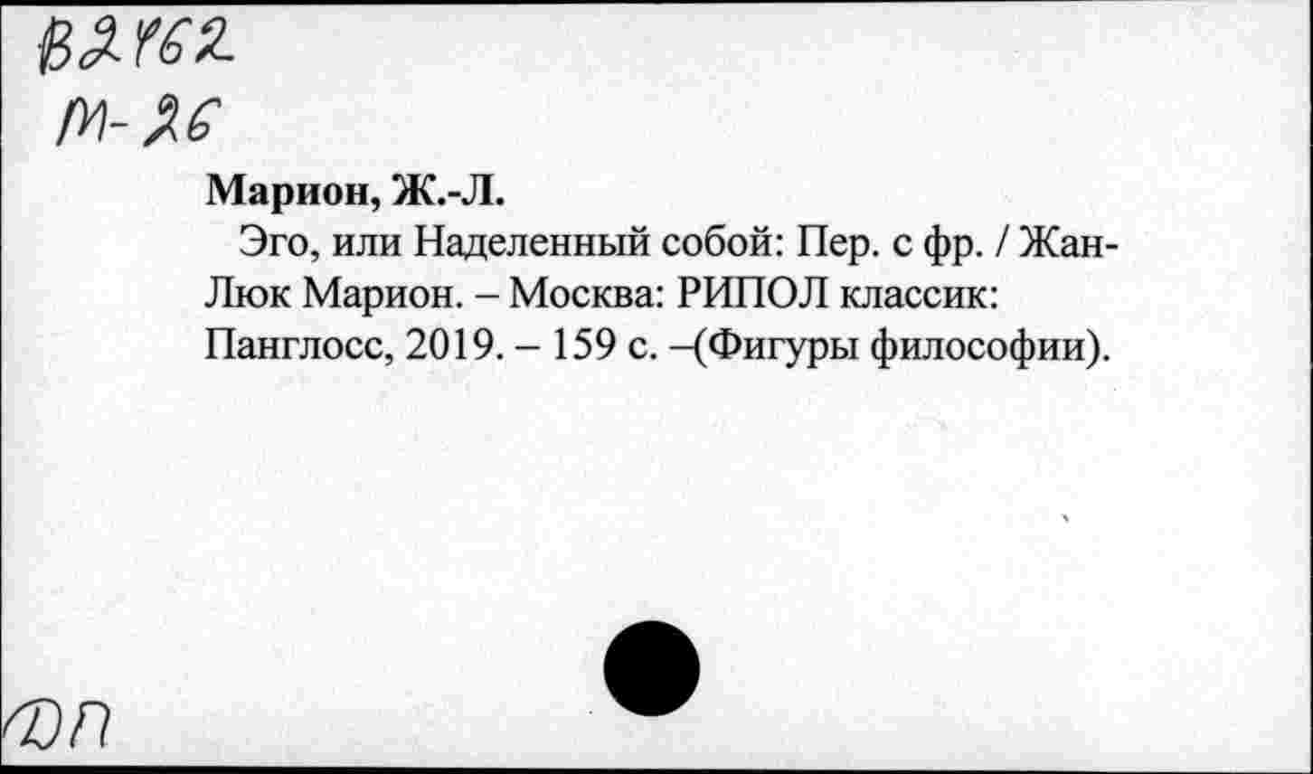 ﻿Марион, Ж.-Л.
Эго, или Наделенный собой: Пер. с фр. / Жан-Люк Марион. - Москва: РИПОЛ классик: Панглосс, 2019.- 159 с. -(Фигуры философии).
ФП